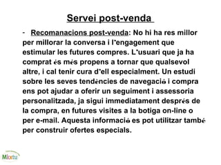 Servei post-venda
- Recomanacions post-venda: No hi ha res millor
per millorar la conversa i l’engagement que
estimular les futures compres. L’usuari que ja ha
comprat és més propens a tornar que qualsevol
altre, i cal tenir cura d’ell especialment. Un estudi
sobre les seves tendències de navegació i compra
ens pot ajudar a oferir un seguiment i assessoria
personalitzada, ja sigui immediatament després de
la compra, en futures visites a la botiga on-line o
per e-mail. Aquesta informació es pot utilitzar també
per construir ofertes especials.
 