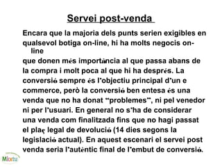 Servei post-venda
Encara que la majoria dels punts serien exigibles en
qualsevol botiga on-line, hi ha molts negocis on-
line
que donen més importància al que passa abans de
la compra i molt poca al que hi ha després. La
conversió sempre és l’objectiu principal d’un e
commerce, però la conversió ben entesa és una
venda que no ha donat “problemes”, ni pel venedor
ni per l’usuari. En general no s’ha de considerar
una venda com finalitzada fins que no hagi passat
el plaç legal de devolució (14 dies segons la
legislació actual). En aquest escenari el servei post
venda seria l’autèntic final de l’embut de conversió.
 