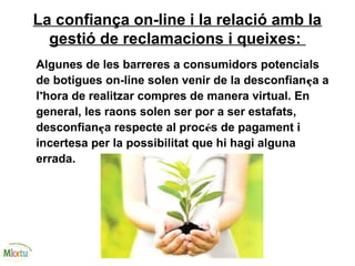 La confiança on-line i la relació amb la
gestió de reclamacions i queixes:
Algunes de les barreres a consumidors potencials
de botigues on-line solen venir de la desconfiança a
l’hora de realitzar compres de manera virtual. En
general, les raons solen ser por a ser estafats,
desconfiança respecte al procés de pagament i
incertesa per la possibilitat que hi hagi alguna
errada.
 