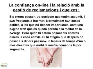 La confiança on-line i la relació amb la
gestió de reclamacions i queixes:
Els errors passen, és quelcom que tenim assumit, i
són freqüents a internet. Normalment són coses
petites, a les que no donem importància, com una
pàgina web que es queda parada a la meitat de la
càrrega. Però quan hi estem posant els nostres
diners la cosa canvia. Si hi afegim que després de
posar els diners passarà un lapsus de temps d’un o
més dies fins que arribi la nostra comanda la por
augmenta.
 