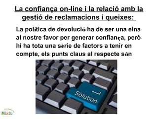 La confiança on-line i la relació amb la
gestió de reclamacions i queixes:
La política de devolució ha de ser una eina
al nostre favor per generar confiança, però
hi ha tota una sèrie de factors a tenir en
compte, els punts claus al respecte són
 