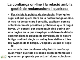 La confiança on-line i la relació amb la
gestió de reclamacions i queixes:
- Fer visible la política de devolució: Sigui quina
sigui cal que quedi clara en la nostra botiga on-line.
A més ha de ser clara i senzilla, explicant com se
solucionaran els possibles problemes que hi pugui
haver. Un consell per aconseguir això podria ser
una pàgina en la que s’expliqui amb luxe de detalls
com funciona la política de devolució de la nostra
botiga on-line i afegir un enllaç ben visible a totes
les pàgines de la botiga. L’objectiu és que al llegir-
lo
els usuaris més recelosos adquireixin confiança
quan vegin que tots els casos estan contemplats i
que estem preparats per actuar i donar solucions.
 
