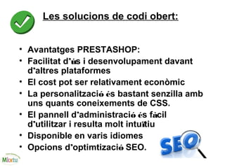 Les solucions de codi obert:
• Avantatges PRESTASHOP:
• Facilitat d’ús i desenvolupament davant
d’altres plataformes
• El cost pot ser relativament econòmic
• La personalització és bastant senzilla amb
uns quants coneixements de CSS.
• El pannell d’administració és fàcil
d’utilitzar i resulta molt intuïtiu
• Disponible en varis idiomes
• Opcions d’optimtizació SEO.
 