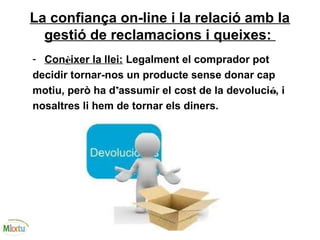 La confiança on-line i la relació amb la
gestió de reclamacions i queixes:
- Conèixer la llei: Legalment el comprador pot
decidir tornar-nos un producte sense donar cap
motiu, però ha d’assumir el cost de la devolució, i
nosaltres li hem de tornar els diners.
 