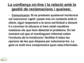 La confiança on-line i la relació amb la
gestió de reclamacions i queixes:
- Comunicació: Si es produeix qualsevol incidència
cal reaccionar ràpid i posar-nos en contacte amb el
client, sigui responent a la seva sol·licitud o donant
li a conèixer la situació si hem estat nosaltres
mateixos els que hem detectat el problema. En tot
moment cal que el mantinguem informat sobre
l’evolució de la incidència i facilitar-li totes les
opcions de les que disposa per solucionar-ho. La
gent és molt més comprensiva quan està informada.
 