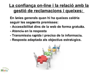 La confiança on-line i la relació amb la
gestió de reclamacions i queixes:
En línies generals quan hi ha queixes caldria
seguir les següents premisses:
- Accessibilitat dins de la web de forma gratuïta.
- Atenció en la resposta
- Transmissió ràpida i precisa de la informació.
- Resposta adaptada als objectius estratègics.
 