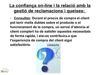 La confiança on-line i la relació amb la
gestió de reclamacions i queixes:
- Consultes: Durant el procés de compra el client
pot tenir molts dubtes sobre el producte o el
funcionament de la compra, un servei d’atenció al
client complert ha de satisfer aquestes necessitats
de forma ràpida, i així es contribuirà a que
l’experiència de compra del client sigui
satisfactòria.
 