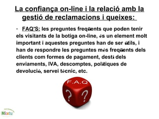 La confiança on-line i la relació amb la
gestió de reclamacions i queixes:
- FAQ’S: les preguntes freqüents que poden tenir
els visitants de la botiga on-line, és un element molt
important i aquestes preguntes han de ser útils, i
han de respondre les preguntes més freqüents dels
clients com formes de pagament, destí dels
enviaments, IVA, descomptes, polítiques de
devolució, servei tècnic, etc.
 