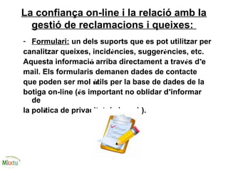 La confiança on-line i la relació amb la
gestió de reclamacions i queixes:
- Formulari: un dels suports que es pot utilitzar per
canalitzar queixes, incidències, suggerències, etc.
Aquesta informació arriba directament a través d’e
mail. Els formularis demanen dades de contacte
que poden ser mol útils per la base de dades de la
botiga on-line (és important no oblidar d’informar
de
la política de privacitat de la web).
 