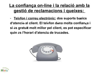 La confiança on-line i la relació amb la
gestió de reclamacions i queixes:
- Telèfon i correu electrònic: dos suports bàsics
d’atenció al client. El telèfon dóna molta confiança i
si és gratuït molt millor pel client, es pot especificar
quin és l’horari d’atenció de trucades.
 