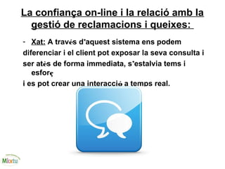 La confiança on-line i la relació amb la
gestió de reclamacions i queixes:
- Xat: A través d’aquest sistema ens podem
diferenciar i el client pot exposar la seva consulta i
ser atès de forma immediata, s’estalvia tems i
esforç
i es pot crear una interacció a temps real.
 