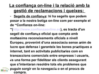 La confiança on-line i la relació amb la
gestió de reclamacions i queixes:
- Segells de confiança: hi ha segells que podem
posar a la nostra botiga on-line com per exemple el
de “Confianza on-line:
”(http://www.confianzaonline.es), es tracta d’un
segell de confiança oficial que compta amb
moltíssims reconeixements oficials a nivell
Europeu, provenint d’una associació sense ànim de
lucre que defensa i garanteix les bones pràctiques a
internet, tant en activitats publicitàries com en
transaccions comercials entre empreses i usuaris,
és una forma per fidelitzar als clients assegurant
que s’intentaran resoldre tots els problemes que
puguin sorgir en la navegació o en el procés de
compra.
 
