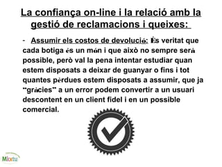 La confiança on-line i la relació amb la
gestió de reclamacions i queixes:
- Assumir els costos de devolució: És veritat que
cada botiga és un món i que això no sempre serà
possible, però val la pena intentar estudiar quan
estem disposats a deixar de guanyar o fins i tot
quantes pèrdues estem disposats a assumir, que ja
“gràcies” a un error podem convertir a un usuari
descontent en un client fidel i en un possible
comercial.
 