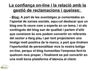 La confiança on-line i la relació amb la
gestió de reclamacions i queixes:
- Blog: A part de les avantatges ja comentades en
l’apartat de xarxes socials, aquí cal destacar que un
blog ens fa veure com a experts en un tema, i si els
continguts del blog són de qualitat i parlem d’allò
que coneixem bé ens podem convertir en referents
del sector a llarg plaç i per tant projectarem una
imatge molt positiva de la marca, a part que tindrem
l’oportunitat de personalitzar més la nostra botiga
on-line, perquè el blog humanitza l’empresa fent-la
quelcom més proper, i finalment es pot convertir en
una molt bona plataforma d’atenció al client.
 