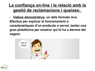 La confiança on-line i la relació amb la
gestió de reclamacions i queixes:
- Vídeos demostratius: un dels formats més
Efectius per explicar el funcionament o
característiques d’un producte o servei, també una
gran plataforma per mostrar qui hi ha a darrera del
negoci.
 
