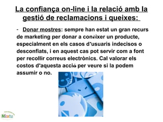 La confiança on-line i la relació amb la
gestió de reclamacions i queixes:
- Donar mostres: sempre han estat un gran recurs
de marketing per donar a conèixer un producte,
especialment en els casos d’usuaris indecisos o
desconfiats, i en aquest cas pot servir com a font
per recollir correus electrònics. Cal valorar els
costos d’aquesta acció per veure si la podem
assumir o no.
 