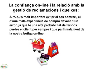 La confiança on-line i la relació amb la
gestió de reclamacions i queixes:
A més és molt important evitar el cas contrari, el
d’una mala experiència de compra davant d’un
error, ja que té una alta probabilitat de fer-nos
perdre el client per sempre i que parli malament de
la nostra botiga on-line.
 