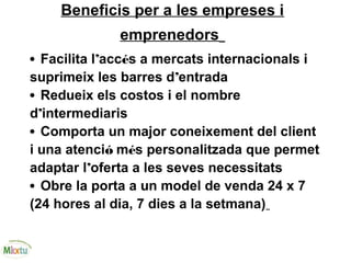 Beneficis per a les empreses i
emprenedors
• Facilita l’accés a mercats internacionals i
suprimeix les barres d’entrada
• Redueix els costos i el nombre
d’intermediaris
• Comporta un major coneixement del client
i una atenció més personalitzada que permet
adaptar l’oferta a les seves necessitats
• Obre la porta a un model de venda 24 x 7
(24 hores al dia, 7 dies a la setmana)
 