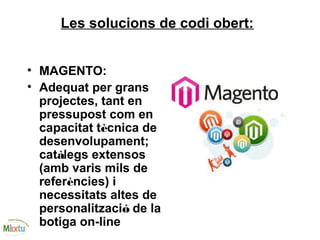 Les solucions de codi obert:
• MAGENTO:
• Adequat per grans
projectes, tant en
pressupost com en
capacitat tècnica de
desenvolupament;
catàlegs extensos
(amb varis mils de
referències) i
necessitats altes de
personalització de la
botiga on-line
 
