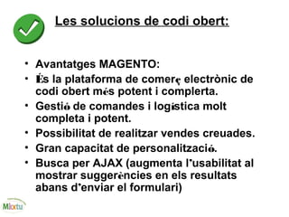 Les solucions de codi obert:
• Avantatges MAGENTO:
• És la plataforma de comerç electrònic de
codi obert més potent i complerta.
• Gestió de comandes i logística molt
completa i potent.
• Possibilitat de realitzar vendes creuades.
• Gran capacitat de personalització.
• Busca per AJAX (augmenta l’usabilitat al
mostrar suggerències en els resultats
abans d’enviar el formulari)
 
