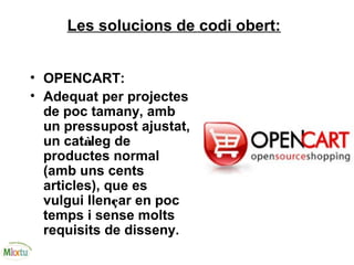 Les solucions de codi obert:
• OPENCART:
• Adequat per projectes
de poc tamany, amb
un pressupost ajustat,
un catàleg de
productes normal
(amb uns cents
articles), que es
vulgui llençar en poc
temps i sense molts
requisits de disseny.
 
