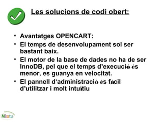 Les solucions de codi obert:
• Avantatges OPENCART:
• El temps de desenvolupament sol ser
bastant baix.
• El motor de la base de dades no ha de ser
InnoDB, pel que el temps d’execució és
menor, es guanya en velocitat.
• El pannell d’administració és fàcil
d’utilitzar i molt intuïtiu
 