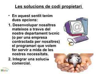 Les solucions de codi propietari
• En aquest sentit tenim
dues opcions:
1. Desenvolupar nosaltres
mateixos a través del
nostre departament tècnic
(o per una empresa
contractada per nosaltres)
el programari que volem
fer servir a mida de les
nostres necessitats.
2. Integrar una solució
comercial.
 