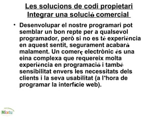 Les solucions de codi propietari
Integrar una solució comercial
• Desenvolupar el nostre programari pot
semblar un bon repte per a qualsevol
programador, però si no es té experiència
en aquest sentit, segurament acabarà
malament. Un comerç electrònic és una
eina complexa que requereix molta
experiència en programació i també
sensibilitat envers les necessitats dels
clients i la seva usabilitat (a l’hora de
programar la interfície web).
 