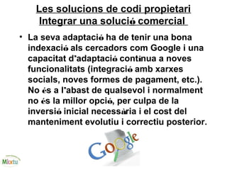 Les solucions de codi propietari
Integrar una solució comercial
• La seva adaptació ha de tenir una bona
indexació als cercadors com Google i una
capacitat d’adaptació contínua a noves
funcionalitats (integració amb xarxes
socials, noves formes de pagament, etc.).
No és a l’abast de qualsevol i normalment
no és la millor opció, per culpa de la
inversió inicial necessària i el cost del
manteniment evolutiu i correctiu posterior.
 
