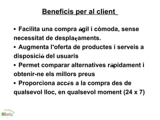 Beneficis per al client
• Facilita una compra àgil i còmoda, sense
necessitat de desplaçaments.
• Augmenta l’oferta de productes i serveis a
disposició del usuaris
• Permet comparar alternatives ràpidament i
obtenir-ne els millors preus
• Proporciona accés a la compra des de
qualsevol lloc, en qualsevol moment (24 x 7)
 
