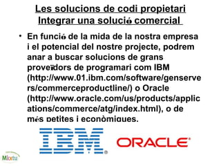 Les solucions de codi propietari
Integrar una solució comercial
• En funció de la mida de la nostra empresa
i el potencial del nostre projecte, podrem
anar a buscar solucions de grans
proveïdors de programari com IBM
(http://www.01.ibm.com/software/genserve
rs/commerceproductline/) o Oracle
(http://www.oracle.com/us/products/applic
ations/commerce/atg/index.html), o de
més petites i econòmiques.
 
