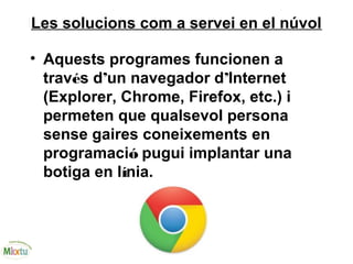 Les solucions com a servei en el núvol
• Aquests programes funcionen a
través d’un navegador d’Internet
(Explorer, Chrome, Firefox, etc.) i
permeten que qualsevol persona
sense gaires coneixements en
programació pugui implantar una
botiga en línia.
 