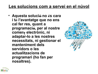 Les solucions com a servei en el núvol
• Aquesta solució no és cara
i té l’avantatge que no ens
cal fer res, quant a
programació, per al nostre
comerç electrònic, ni
adaptar-lo a les nostres
necessitats, ni gestionar el
manteniment dels
servidors o les
actualitzacions de
programari (ho fan per
nosaltres).
 