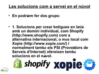 Les solucions com a servei en el núvol
• En podríem fer dos grups:
• 1. Solucions per crear botigues en línia
amb un domini individual, com Shopify
(http://www.shopify.com) com a
alternativa internacional, o més local com
Xopie (http://www.xopie.com/) i
normalment també els PSI (Proveïdors de
Serveis d’Internet) ofereixen també
solucions en el núvol.
 