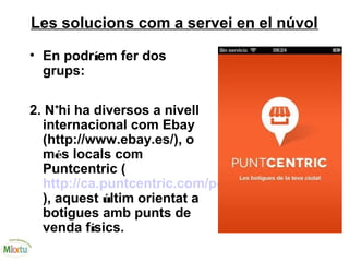 Les solucions com a servei en el núvol
• En podríem fer dos
grups:
2. N’hi ha diversos a nivell
internacional com Ebay
(http://www.ebay.es/), o
més locals com
Puntcentric (
http://ca.puntcentric.com/pc/vendre/
), aquest últim orientat a
botigues amb punts de
venda físics.
 