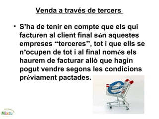 Venda a través de tercers
• S’ha de tenir en compte que els qui
facturen al client final són aquestes
empreses “terceres”, tot i que ells se
n’ocupen de tot i al final només els
haurem de facturar allò que hagin
pogut vendre segons les condicions
prèviament pactades.
 