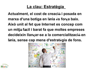 La clau: Estratègia
Actualment, el cost de creació i posada en
marxa d’una botiga en línia és força baix.
Això unit al fet que Internet es concep com
un mitjà fàcil i barat fa que moltes empreses
decideixin llançar-se a la comercialització en
línia, sense cap mena d’estratègia de fons.
 