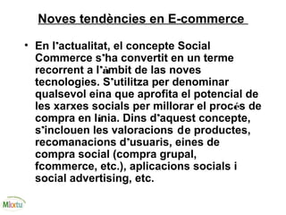 Noves tendències en E-commerce
• En l’actualitat, el concepte Social
Commerce s’ha convertit en un terme
recorrent a l’àmbit de las noves
tecnologies. S’utilitza per denominar
qualsevol eina que aprofita el potencial de
les xarxes socials per millorar el procés de
compra en línia. Dins d’aquest concepte,
s’inclouen les valoracions de productes,
recomanacions d’usuaris, eines de
compra social (compra grupal,
fcommerce, etc.), aplicacions socials i
social advertising, etc.
 
