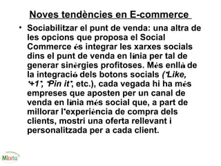 Noves tendències en E-commerce
• Sociabilitzar el punt de venda: una altra de
les opcions que proposa el Social
Commerce és integrar les xarxes socials
dins el punt de venda en línia per tal de
generar sinèrgies profitoses. Més enllà de
la integració dels botons socials (‘Like,
‘+1’, ‘Pin it’, etc.), cada vegada hi ha més
empreses que aposten per un canal de
venda en línia més social que, a part de
millorar l’experiència de compra dels
clients, mostri una oferta rellevant i
personalitzada per a cada client.
 