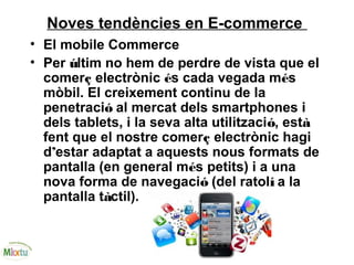 Noves tendències en E-commerce
• El mobile Commerce
• Per últim no hem de perdre de vista que el
comerç electrònic és cada vegada més
mòbil. El creixement continu de la
penetració al mercat dels smartphones i
dels tablets, i la seva alta utilització, està
fent que el nostre comerç electrònic hagi
d’estar adaptat a aquests nous formats de
pantalla (en general més petits) i a una
nova forma de navegació (del ratolí a la
pantalla tàctil).
 