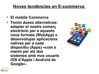 Noves tendències en E-commerce
• El mobile Commerce
• Tenim duess alternatives:
adaptar el nostre comerç
electrònic per a aquests
nous formats (WebApp) o
desenvolupar aplicacions
natives per a cada
dispositiu (Apps) –com a
mínim per als dos
sistemes amb més usuaris
iOS d’Apple i Android de
Google–.
 