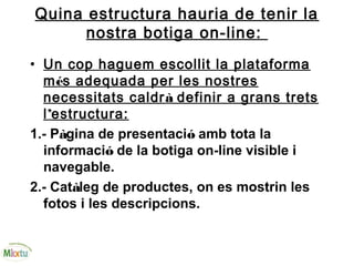 Quina estructura hauria de tenir la
nostra botiga on-line:
• Un cop haguem escollit la plataforma
més adequada per les nostres
necessitats caldrà definir a grans trets
l’estructura:
1.- Pàgina de presentació amb tota la
informació de la botiga on-line visible i
navegable.
2.- Catàleg de productes, on es mostrin les
fotos i les descripcions.
 
