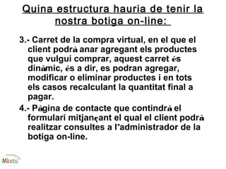 Quina estructura hauria de tenir la
nostra botiga on-line:
3.- Carret de la compra virtual, en el que el
client podrà anar agregant els productes
que vulgui comprar, aquest carret és
dinàmic, és a dir, es podran agregar,
modificar o eliminar productes i en tots
els casos recalculant la quantitat final a
pagar.
4.- Pàgina de contacte que contindrà el
formulari mitjançant el qual el client podrà
realitzar consultes a l’administrador de la
botiga on-line.
 