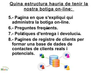 Quina estructura hauria de tenir la
nostra botiga on-line:
5.- Pàgina en que s’expliqui qui
administra la botiga on-line.
6.- Preguntes freqüents.
7.- Polítiques d’entrega i devolució.
8.- Pàgines de registre de clients per
formar una base de dades de
contactes de clients reals i
potencials.
 