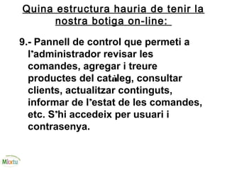 Quina estructura hauria de tenir la
nostra botiga on-line:
9.- Pannell de control que permeti a
l’administrador revisar les
comandes, agregar i treure
productes del catàleg, consultar
clients, actualitzar continguts,
informar de l’estat de les comandes,
etc. S’hi accedeix per usuari i
contrasenya.
 