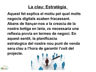 La clau: Estratègia
Aquest fet explica el motiu pel qual molts
negocis digitals acaben fracassant.
Abans de llançar-nos a la creació de la
nostra botiga en línia, és necessària una
reflexió prèvia en termes de negoci. En
aquest sentit, la planificació
estratègica del nostre nou punt de venda
serà clau a l’hora de garantir l’èxit del
projecte.
 