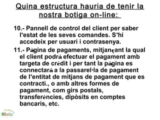 Quina estructura hauria de tenir la
nostra botiga on-line:
10.- Pannell de control del client per saber
l’estat de les seves comandes. S’hi
accedeix per usuari i contrasenya.
11.- Pàgina de pagaments, mitjançant la qual
el client podrà efectuar el pagament amb
targeta de crèdit i per tant la pàgina es
connectarà a la passarel·la de pagament
de l’entitat de mitjans de pagament que es
contracti., o amb altres formes de
pagament, com girs postals,
transferències, dipòsits en comptes
bancaris, etc.
 