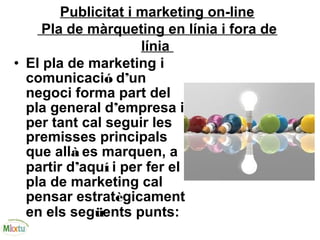 Publicitat i marketing on-line
Pla de màrqueting en línia i fora de
línia
• El pla de marketing i
comunicació d’un
negoci forma part del
pla general d’empresa i
per tant cal seguir les
premisses principals
que allà es marquen, a
partir d’aquí i per fer el
pla de marketing cal
pensar estratègicament
en els següents punts:
 