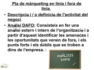 Pla de màrqueting en línia i fora de
línia
• Descripció i / o definició de l’activitat del
negoci
• Anàlisi DAFO: Consisteix en fer una
anàlisi extern i intern de l’organització i a
partir d’aquest identificar les amenaces i
les oportunitats que venen de fora, i els
punts forts i els dèbils que es troben a
dins de l’empresa. :
 