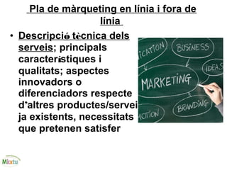 Pla de màrqueting en línia i fora de
línia
• Descripció tècnica dels
serveis; principals
característiques i
qualitats; aspectes
innovadors o
diferenciadors respecte
d’altres productes/serveis
ja existents, necessitats
que pretenen satisfer 
 
